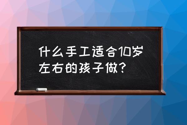 儿童创意工艺品大全 什么手工适合10岁左右的孩子做？