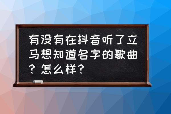 怎么知道最好听的歌叫什么名字 有没有在抖音听了立马想知道名字的歌曲？怎么样？