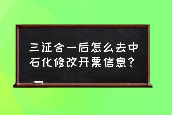 电子税务局修改纳税人信息流程 三证合一后怎么去中石化修改开票信息？