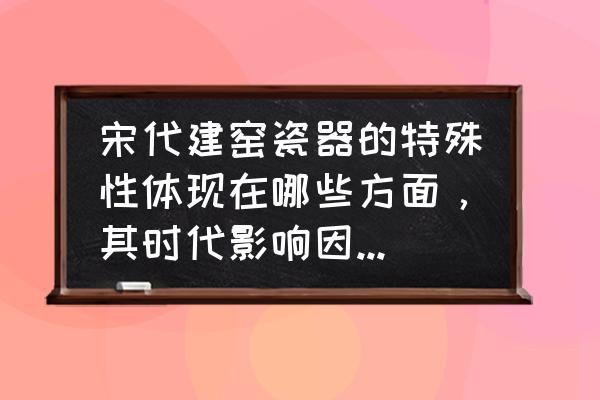 宋代陶瓷工艺的特点和发展 宋代建窑瓷器的特殊性体现在哪些方面，其时代影响因素是什么？