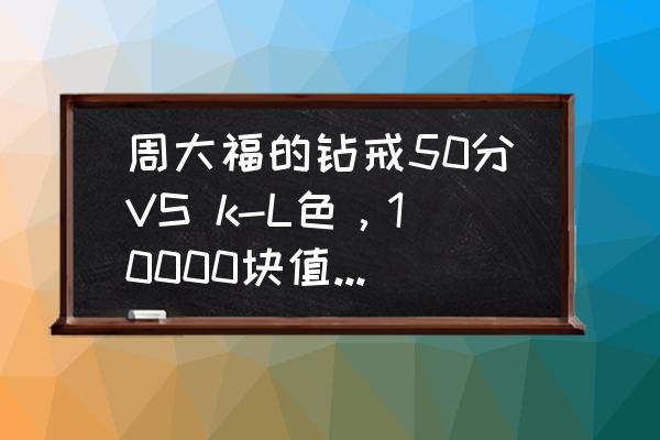 怎么知道周大福钻戒买的哪个系列 周大福的钻戒50分VS k-L色，10000块值得买吗？