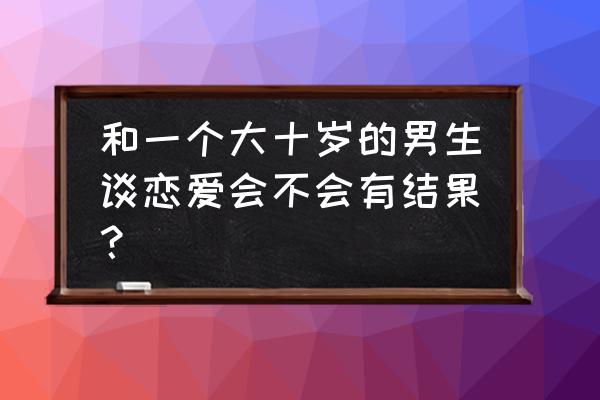 不能跟什么样的男生谈恋爱 和一个大十岁的男生谈恋爱会不会有结果？