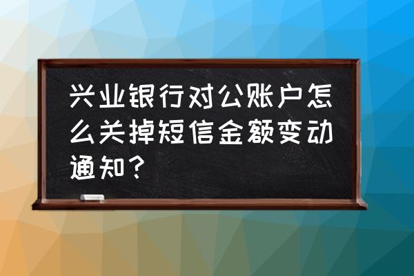 兴业银行如何取消短信提醒 兴业银行对公账户怎么关掉短信金额变动通知？