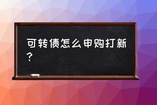 可转债怎么打新最好 可转债怎么申购打新？