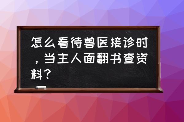 宠物病情询问 怎么看待兽医接诊时，当主人面翻书查资料？