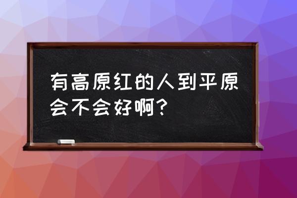 脸上高原红怎么快速解决 有高原红的人到平原会不会好啊？