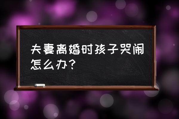 小宝宝哭闹怎么办 夫妻离婚时孩子哭闹怎么办？