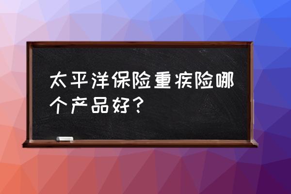 重疾险买哪个产品 太平洋保险重疾险哪个产品好？