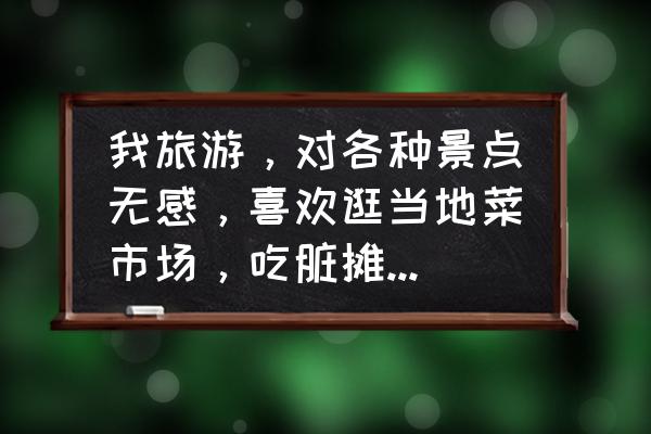 如何唤醒血腥玛丽 我旅游，对各种景点无感，喜欢逛当地菜市场，吃脏摊儿，各种闲逛，怎样看待这种旅游？