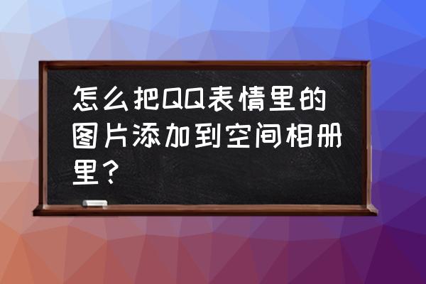 qq空间照片批量导出到电脑原图 怎么把QQ表情里的图片添加到空间相册里？