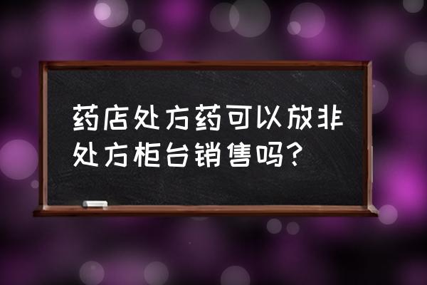 柜台销售技巧答案 药店处方药可以放非处方柜台销售吗？