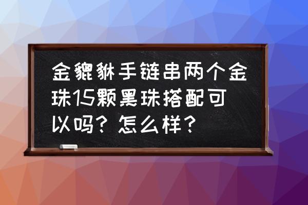 两个金貔貅手链怎么戴是正确的 金貔貅手链串两个金珠15颗黑珠搭配可以吗？怎么样？