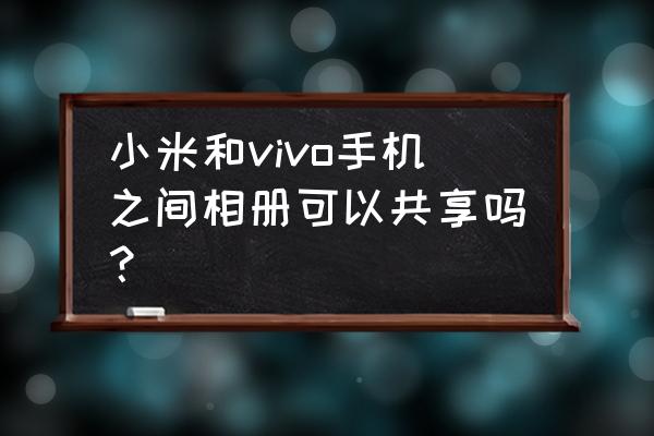 vivo的共享相册怎么操作 小米和vivo手机之间相册可以共享吗？