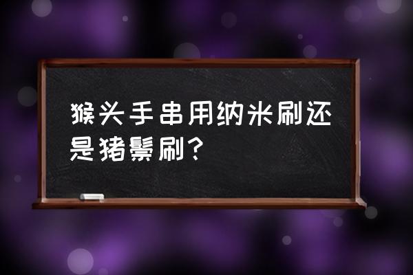 黑猪鬃毛刷怎么清理 猴头手串用纳米刷还是猪鬃刷？