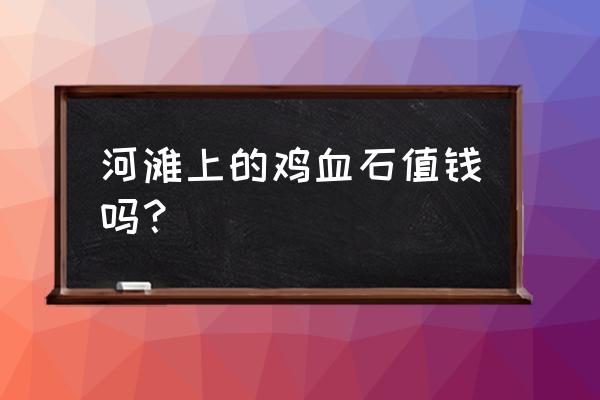 哪种鸡血石是正宗 河滩上的鸡血石值钱吗？