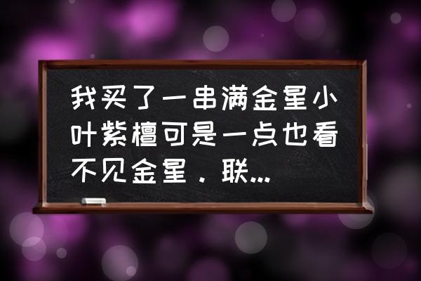 小叶紫檀手串108颗全部带金星 我买了一串满金星小叶紫檀可是一点也看不见金星。联系卖家说盘玩几天就能看到金星了，请问是这样吗?卖家？