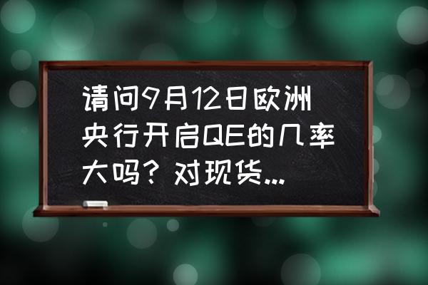 电子现货操作的逻辑 请问9月12日欧洲央行开启QE的几率大吗？对现货黄金走势有多大影响？