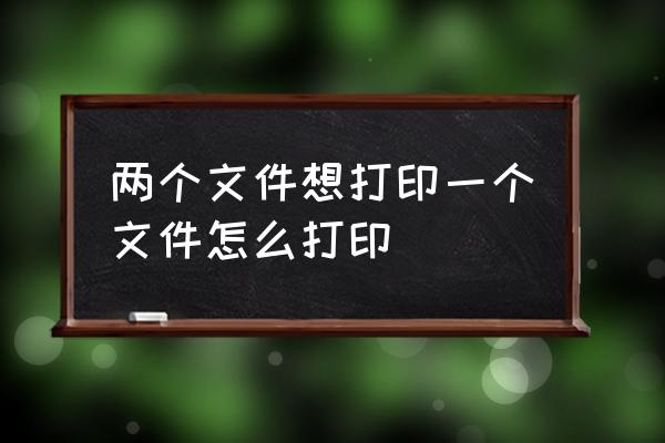 文件打印怎么操作步骤 两个文件想打印一个文件怎么打印