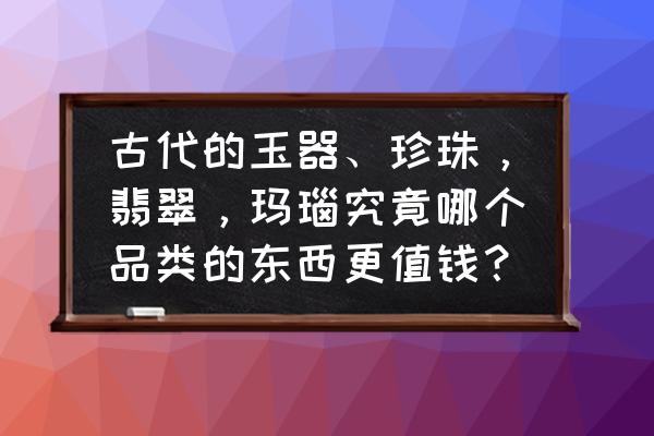 古代玉石十大珍贵图片及价格 古代的玉器、珍珠，翡翠，玛瑙究竟哪个品类的东西更值钱？