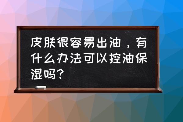 化妆怎么有效控油补水防晒 皮肤很容易出油，有什么办法可以控油保湿吗？