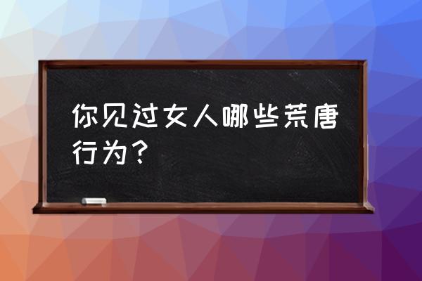 猫小贱影视入口在哪 你见过女人哪些荒唐行为？