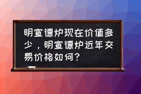 大宣德炉价格表图片大全 明宣德炉现在价值多少，明宣德炉近年交易价格如何？