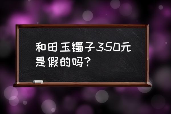 玉镯子怎么判断价格 和田玉镯子350元是假的吗？