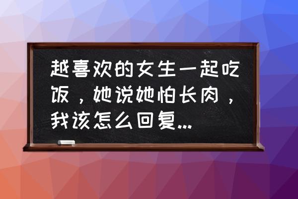 吃饭应该怎么吃 越喜欢的女生一起吃饭，她说她怕长肉，我该怎么回复能把她叫出来？