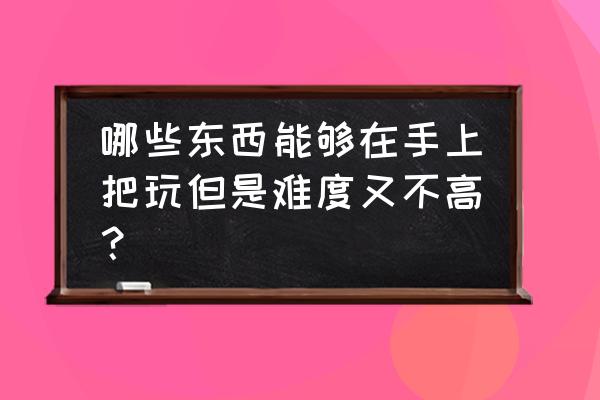 新手盘玩什么文玩最好 哪些东西能够在手上把玩但是难度又不高？