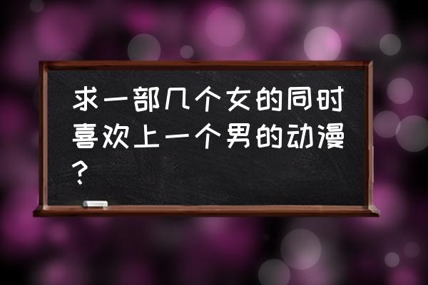 女生喜欢一个女生的动漫 求一部几个女的同时喜欢上一个男的动漫？