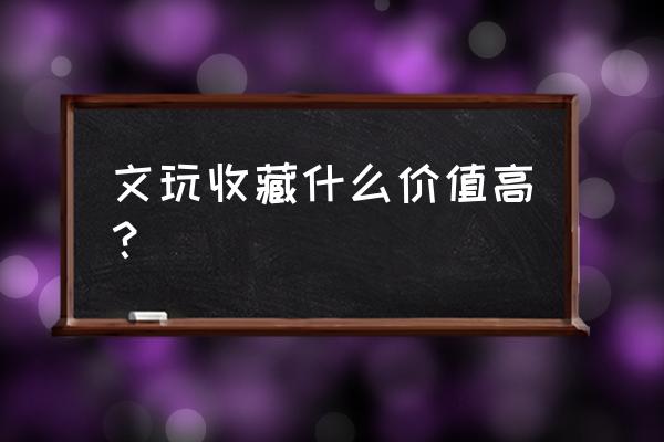 推荐几种有升值潜力的收藏 文玩收藏什么价值高？