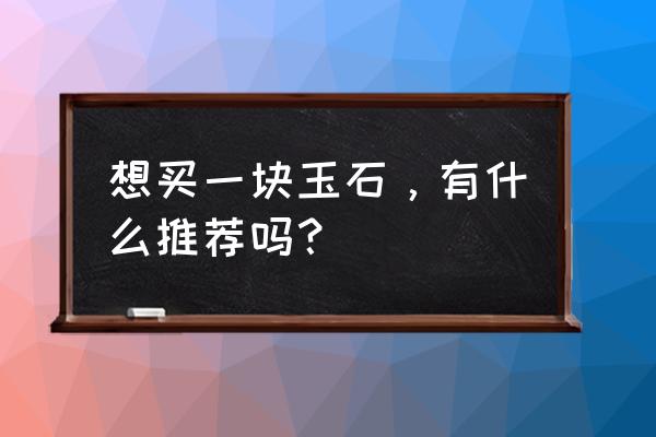 买玉之技巧和步骤 想买一块玉石，有什么推荐吗？