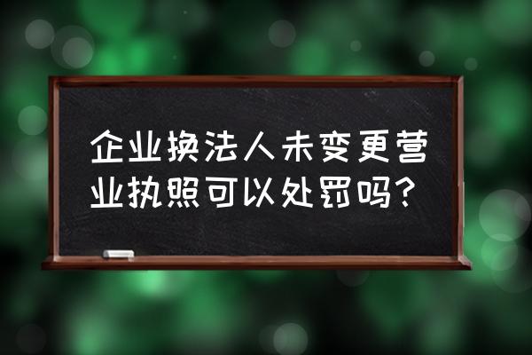 变更法人法人不配合怎么处理 企业换法人未变更营业执照可以处罚吗？