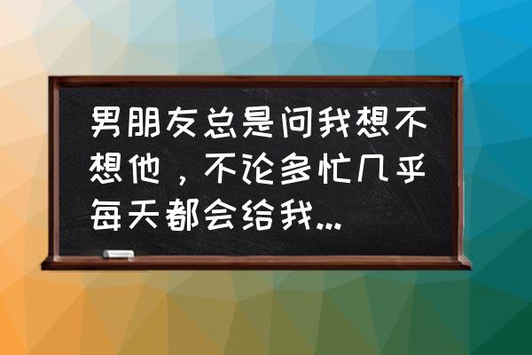 男友总是这样想我我该怎么办 男朋友总是问我想不想他，不论多忙几乎每天都会给我发信息或者打电话和我说几句话，他对我是真心的吗？