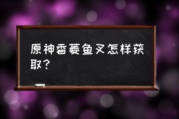 原神中鱼叉的突破材料在哪里获得 原神香菱鱼叉怎样获取？