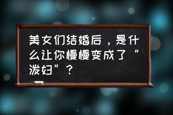 怎么判断女人劈腿前兆 美女们结婚后，是什么让你慢慢变成了“泼妇”？