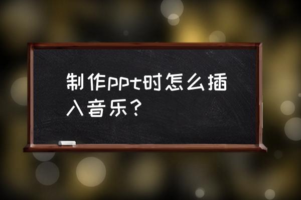 自己制作的ppt怎么添加背景音乐 制作ppt时怎么插入音乐？