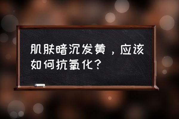 皮肤变黄怎么办用什么方法 肌肤暗沉发黄，应该如何抗氧化？