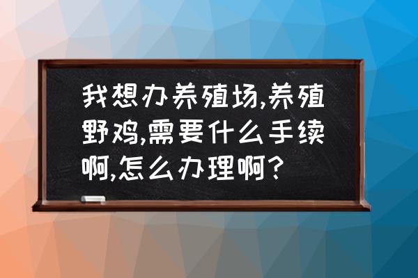 养殖场需要办理什么手续和证件 我想办养殖场,养殖野鸡,需要什么手续啊,怎么办理啊？