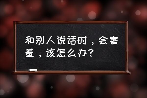 跟老板谈话就紧张该怎么克服 和别人说话时，会害羞，该怎么办？