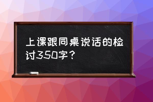 违规下载聊天软件的检讨书 上课跟同桌说话的检讨350字？