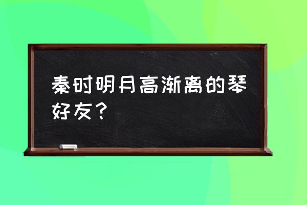 秦时明月世界怎么加好友 秦时明月高渐离的琴好友？