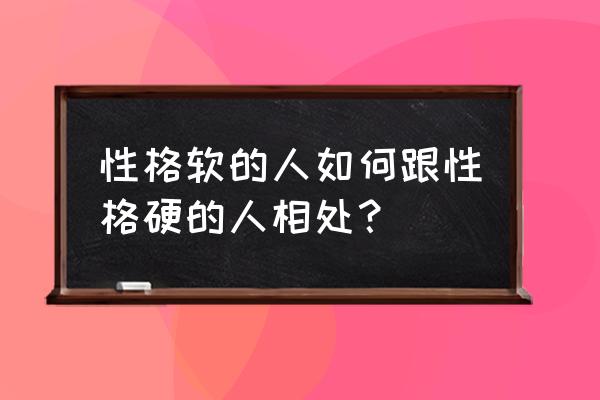 怎么能好的与人交流 性格软的人如何跟性格硬的人相处？