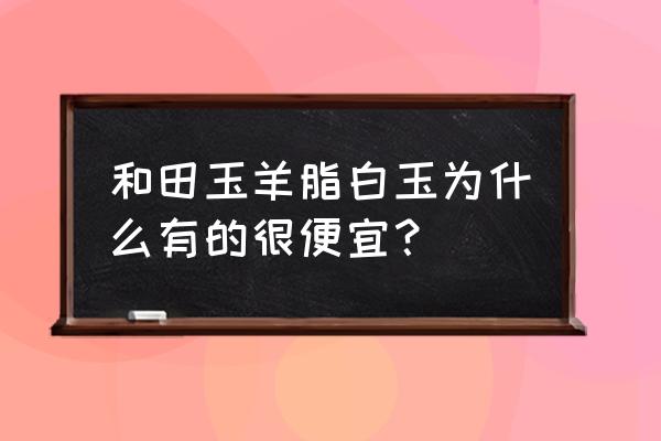 市场上的和田玉为什么便宜 和田玉羊脂白玉为什么有的很便宜？