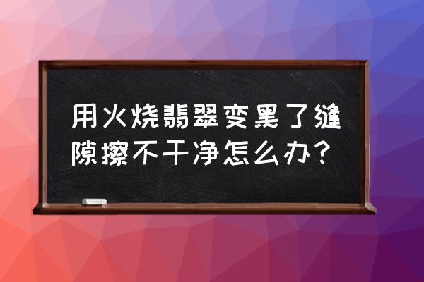 翡翠大师怎么快速擦翡翠 用火烧翡翠变黑了缝隙擦不干净怎么办？