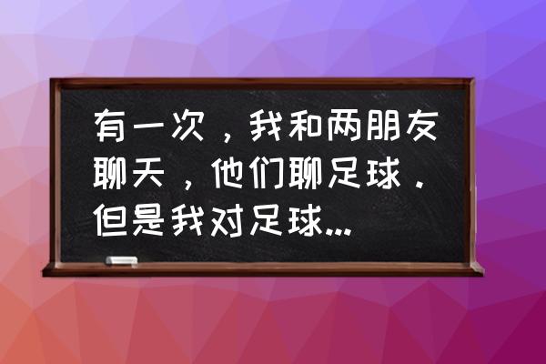 怎么和踢足球的男孩子聊天 有一次，我和两朋友聊天，他们聊足球。但是我对足球完全不懂。你们觉得我是听他们说了还是怎么办好？