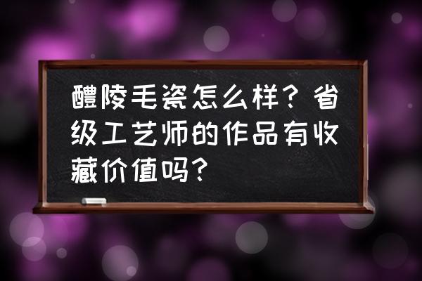 毛瓷真品价格一览表 醴陵毛瓷怎么样？省级工艺师的作品有收藏价值吗？